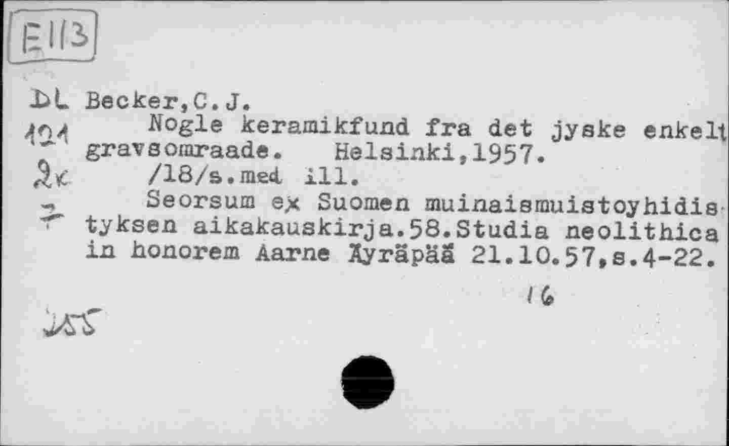 ﻿EUS
X>L Becker,C.J.
Nogle keramikfund fra det jyske enkelt * ' gravsomraade. Helsinki,1957.
/18/s.med. ill.
-, Seorsum ex Suomen muinaismuistoyhidis tyksen aikakauskirja.58.Studia neolithica in honorem Aarne Ayräpää 21.10.57,s.4-22.
/ G